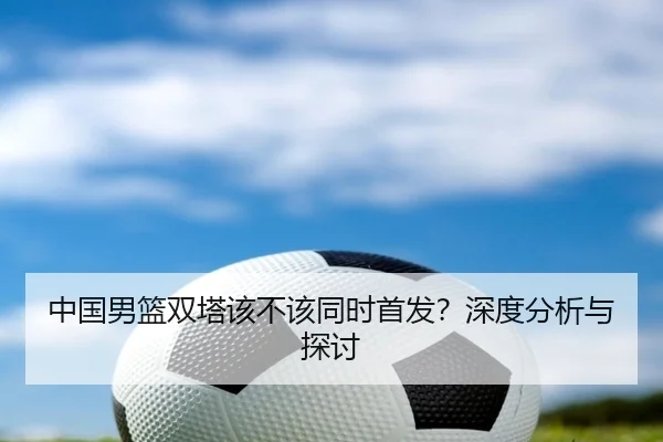 中国男篮双塔该不该同时首发？深度分析与探讨