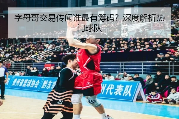 字母哥交易传闻谁最有筹码？深度解析热门球队